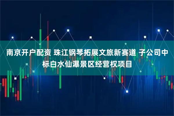 南京开户配资 珠江钢琴拓展文旅新赛道 子公司中标白水仙瀑景区经营权项目