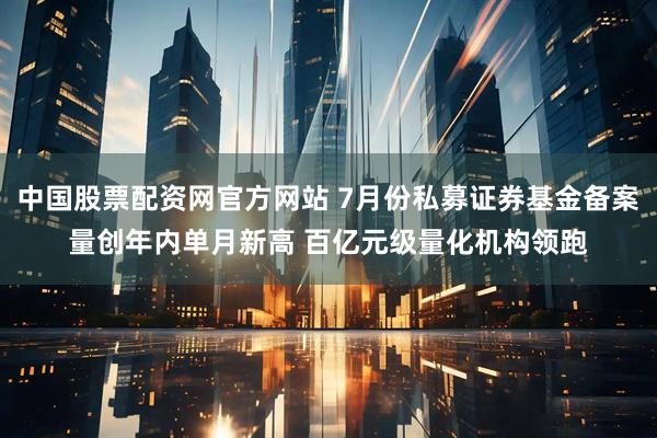 中国股票配资网官方网站 7月份私募证券基金备案量创年内单月新高 百亿元级量化机构领跑