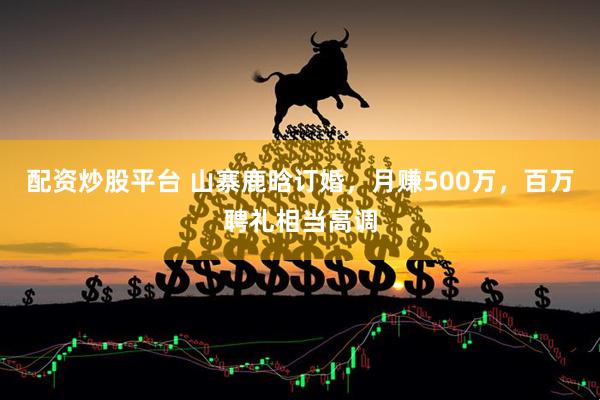 配资炒股平台 山寨鹿晗订婚，月赚500万，百万聘礼相当高调