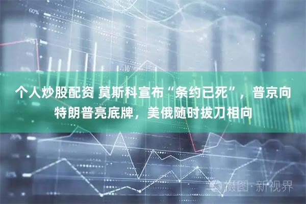 个人炒股配资 莫斯科宣布“条约已死”，普京向特朗普亮底牌，美俄随时拔刀相向