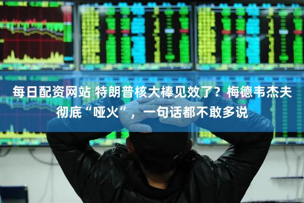 每日配资网站 特朗普核大棒见效了？梅德韦杰夫彻底“哑火”，一句话都不敢多说