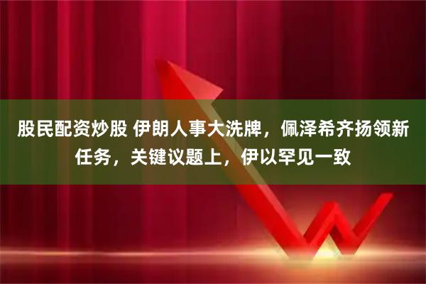 股民配资炒股 伊朗人事大洗牌，佩泽希齐扬领新任务，关键议题上，伊以罕见一致