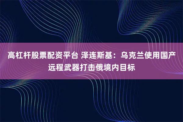 高杠杆股票配资平台 泽连斯基：乌克兰使用国产远程武器打击俄境内目标