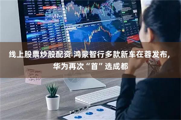 线上股票炒股配资 鸿蒙智行多款新车在蓉发布, 华为再次“首”选成都