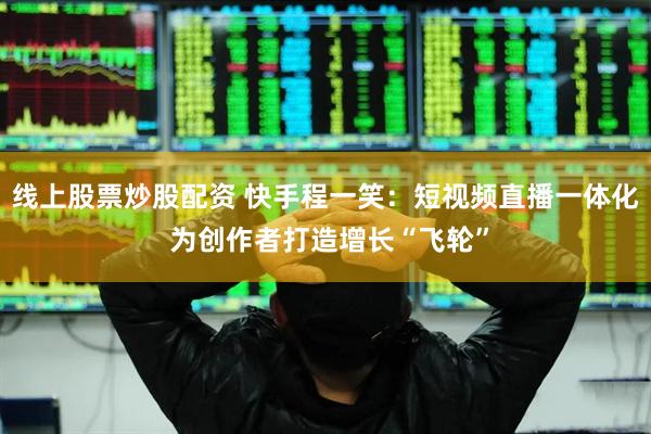 线上股票炒股配资 快手程一笑：短视频直播一体化 为创作者打造增长“飞轮”