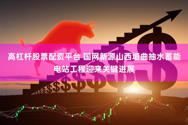 高杠杆股票配资平台 国网新源山西垣曲抽水蓄能电站工程迎来关键进展