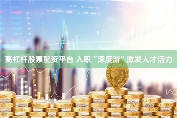 高杠杆股票配资平台 入职“深度游”激发人才活力