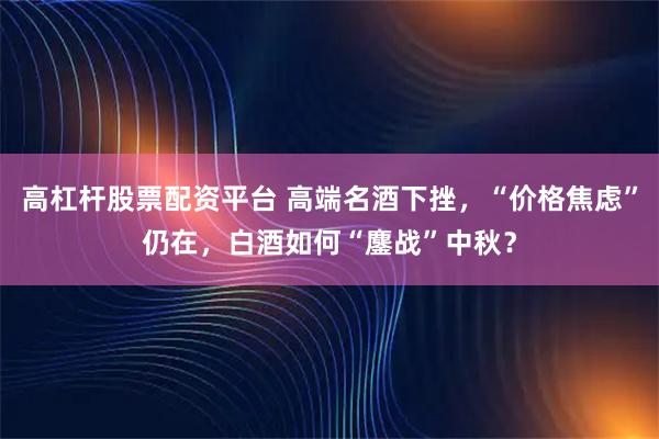 高杠杆股票配资平台 高端名酒下挫，“价格焦虑”仍在，白酒如何“鏖战”中秋？