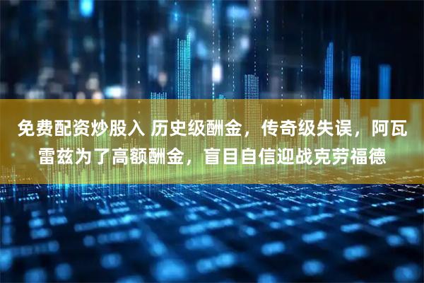 免费配资炒股入 历史级酬金，传奇级失误，阿瓦雷兹为了高额酬金，盲目自信迎战克劳福德