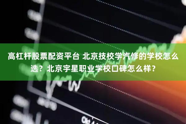 高杠杆股票配资平台 北京技校学汽修的学校怎么选？北京宇星职业学校口碑怎么样？