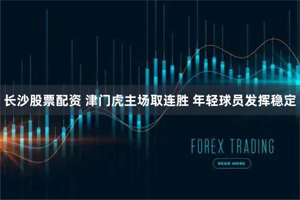 长沙股票配资 津门虎主场取连胜 年轻球员发挥稳定