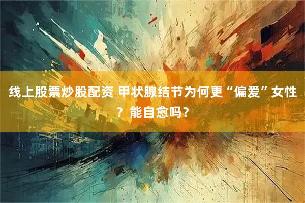 线上股票炒股配资 甲状腺结节为何更“偏爱”女性？能自愈吗？
