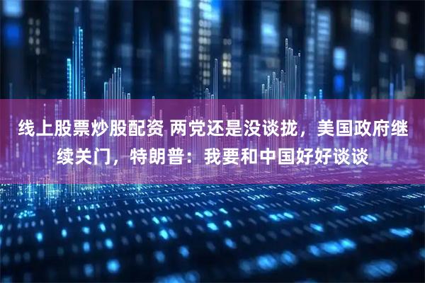 线上股票炒股配资 两党还是没谈拢，美国政府继续关门，特朗普：我要和中国好好谈谈