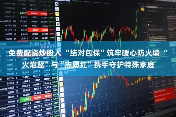 免费配资炒股入 “结对包保”筑牢暖心防火墙 “火焰蓝”与“志愿红”携手守护特殊家庭