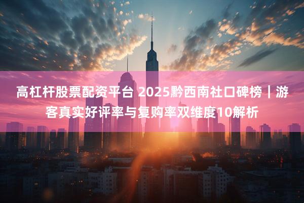 高杠杆股票配资平台 2025黔西南社口碑榜｜游客真实好评率与复购率双维度10解析
