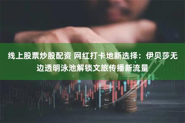 线上股票炒股配资 网红打卡地新选择:伊贝莎无边透明泳池解锁文旅传播新流量