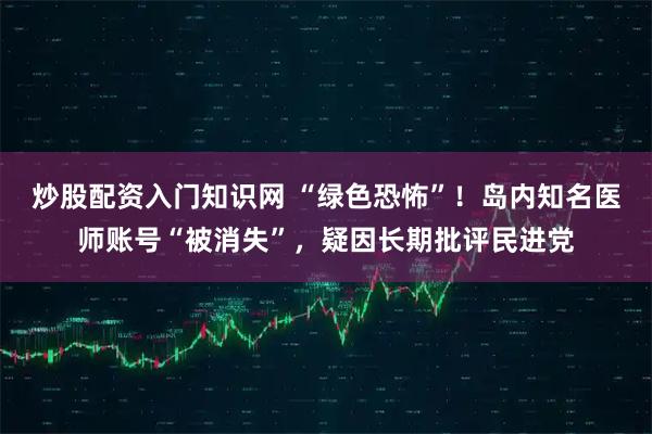 炒股配资入门知识网 “绿色恐怖”！岛内知名医师账号“被消失”，疑因长期批评民进党