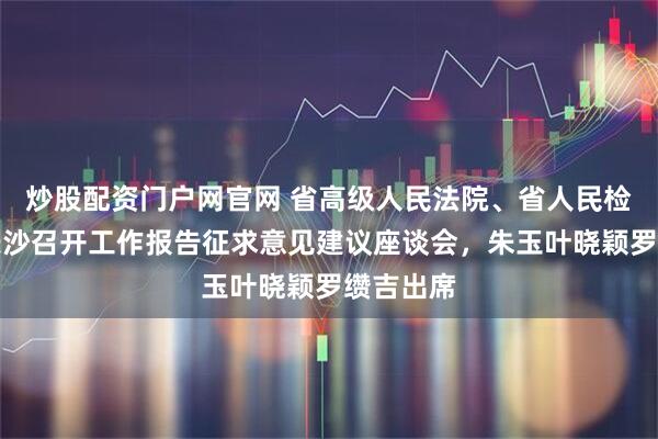炒股配资门户网官网 省高级人民法院、省人民检察院在长沙召开工作报告征求意见建议座谈会，朱玉叶晓颖罗缵吉出席