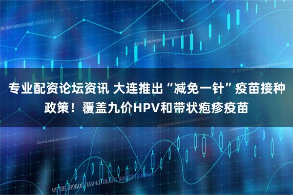 专业配资论坛资讯 大连推出“减免一针”疫苗接种政策！覆盖九价HPV和带状疱疹疫苗