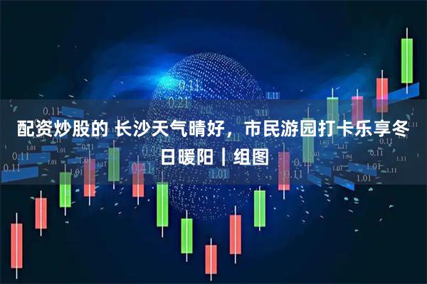 配资炒股的 长沙天气晴好，市民游园打卡乐享冬日暖阳｜组图