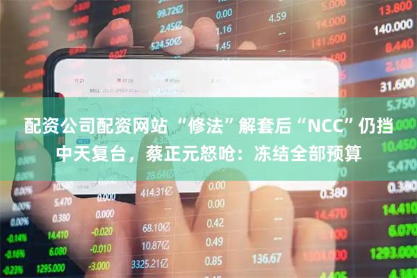 配资公司配资网站 “修法”解套后“NCC”仍挡中天复台，蔡正元怒呛：冻结全部预算
