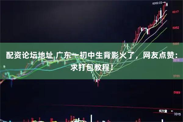 配资论坛地址 广东一初中生背影火了，网友点赞：求打包教程！