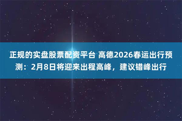 正规的实盘股票配资平台 高德2026春运出行预测：2月8日将迎来出程高峰，建议错峰出行