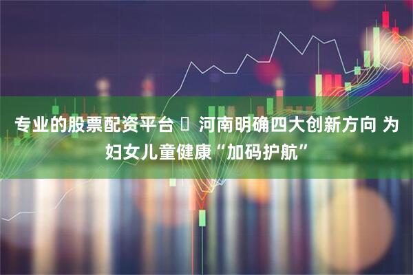 专业的股票配资平台 ​河南明确四大创新方向 为妇女儿童健康“加码护航”