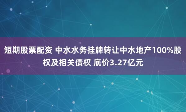 短期股票配资 中水水务挂牌转让中水地产100%股权及相关债权 底价3.27亿元