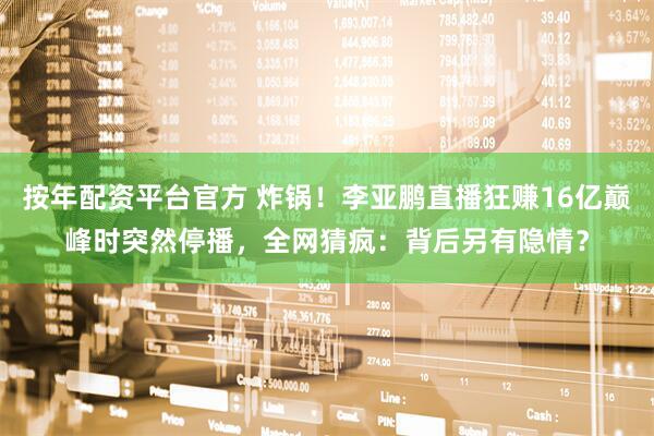 按年配资平台官方 炸锅！李亚鹏直播狂赚16亿巅峰时突然停播，全网猜疯：背后另有隐情？