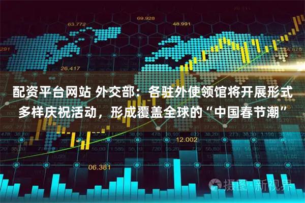配资平台网站 外交部：各驻外使领馆将开展形式多样庆祝活动，形成覆盖全球的“中国春节潮”
