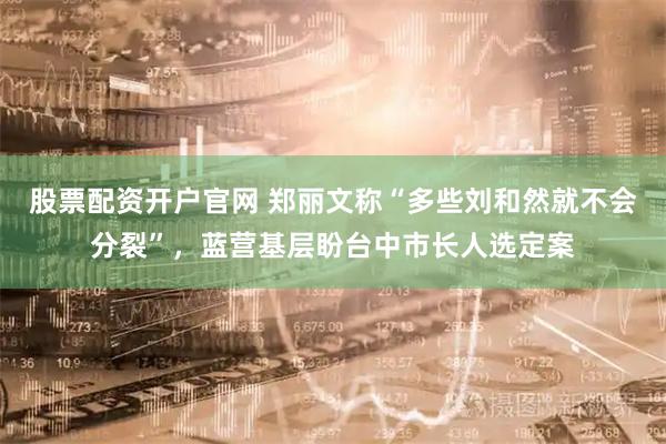 股票配资开户官网 郑丽文称“多些刘和然就不会分裂”，蓝营基层盼台中市长人选定案