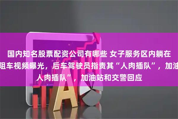 国内知名股票配资公司有哪些 女子服务区内躺在后车引擎盖上阻车视频曝光，后车驾驶员指责其“人肉插队”，加油站和交警回应
