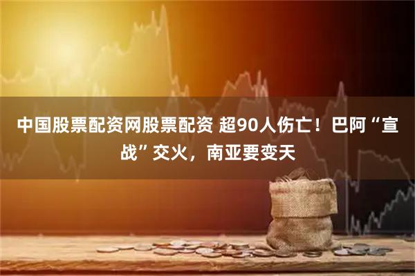 中国股票配资网股票配资 超90人伤亡！巴阿“宣战”交火，南亚要变天