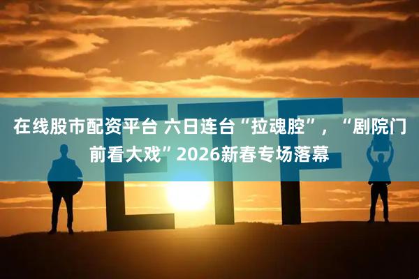 在线股市配资平台 六日连台“拉魂腔”，“剧院门前看大戏”2026新春专场落幕