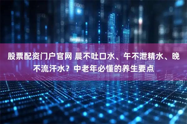 股票配资门户官网 晨不吐口水、午不泄精水、晚不流汗水？中老年必懂的养生要点