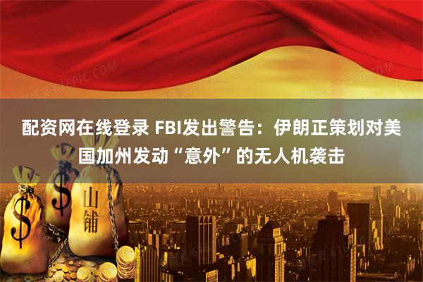 配资网在线登录 FBI发出警告：伊朗正策划对美国加州发动“意外”的无人机袭击