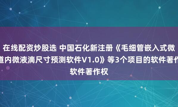 在线配资炒股选 中国石化新注册《毛细管嵌入式微通道内微液滴尺寸预测软件V1.0》等3个项目的软件著作权