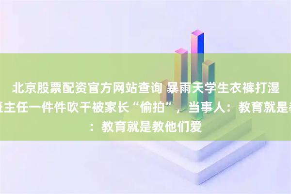 北京股票配资官方网站查询 暴雨天学生衣裤打湿，娄底班主任一件件吹干被家长“偷拍”，当事人：教育就是教他们爱