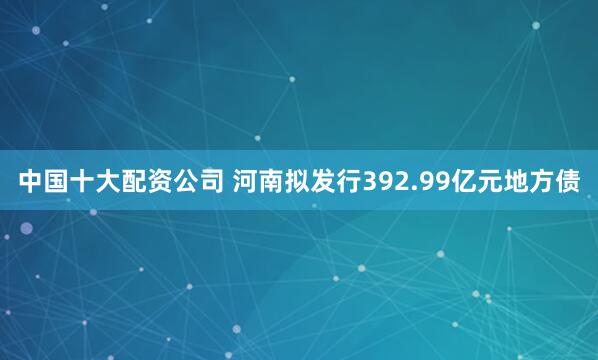 中国十大配资公司 河南拟发行392.99亿元地方债