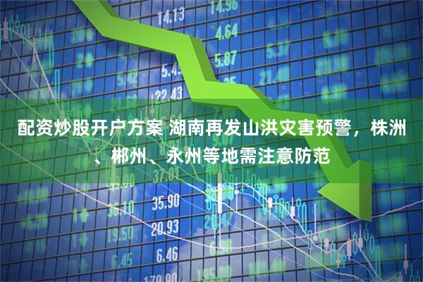 配资炒股开户方案 湖南再发山洪灾害预警，株洲、郴州、永州等地需注意防范