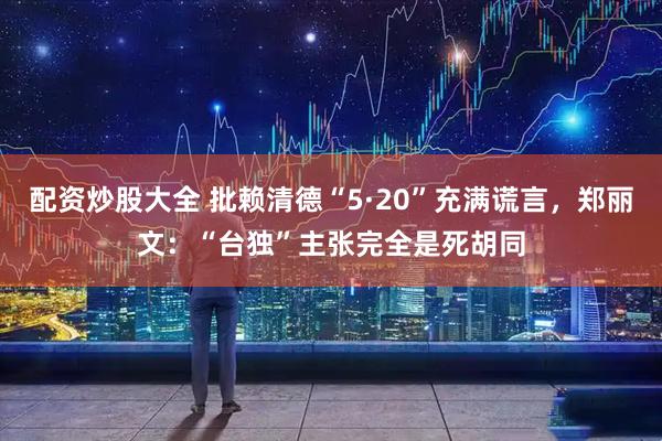 配资炒股大全 批赖清德“5·20”充满谎言，郑丽文：“台独”主张完全是死胡同
