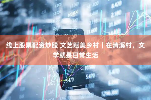 线上股票配资炒股 文艺赋美乡村｜在清溪村，文学就是日常生活