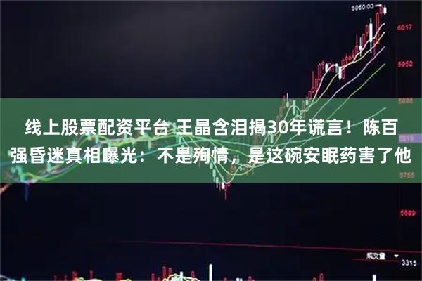 线上股票配资平台 王晶含泪揭30年谎言！陈百强昏迷真相曝光：不是殉情，是这碗安眠药害了他