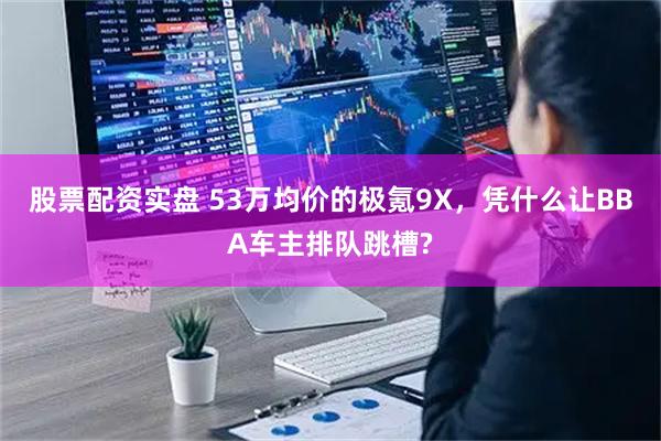 股票配资实盘 53万均价的极氪9X，凭什么让BBA车主排队跳槽?