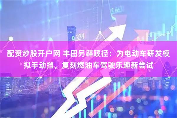 配资炒股开户网 丰田另辟蹊径：为电动车研发模拟手动挡，复刻燃油车驾驶乐趣新尝试