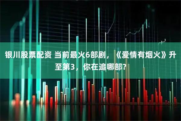 银川股票配资 当前最火6部剧，《爱情有烟火》升至第3，你在追哪部？