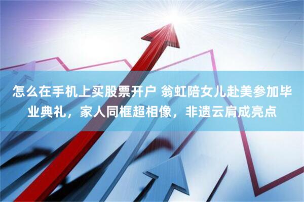 怎么在手机上买股票开户 翁虹陪女儿赴美参加毕业典礼，家人同框超相像，非遗云肩成亮点