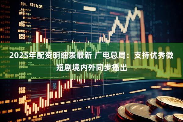 2025年配资明细表最新 广电总局：支持优秀微短剧境内外同步播出