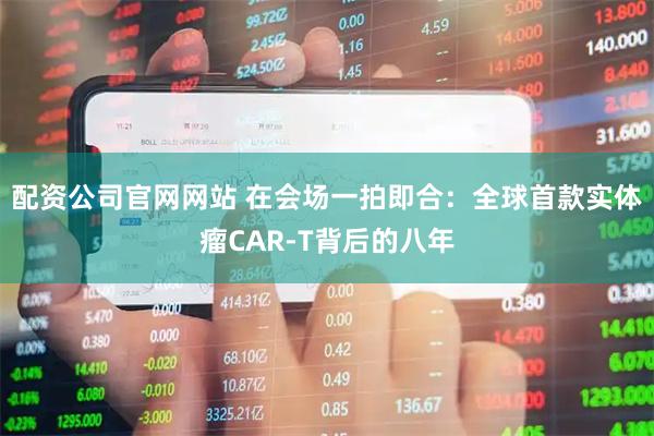 配资公司官网网站 在会场一拍即合：全球首款实体瘤CAR-T背后的八年